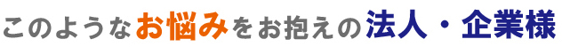 このようなお悩みをお抱えの法人様